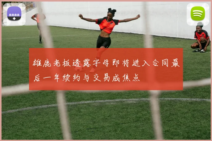 雄鹿老板透露字母即将进入合同最后一年续约与交易成焦点