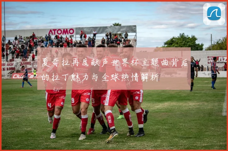 夏奇拉再度献声世界杯主题曲背后的拉丁魅力与全球热情解析