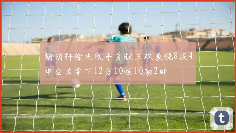 胡明轩徐杰联手贡献三双表现8投4中合力拿下12分10板10助2断