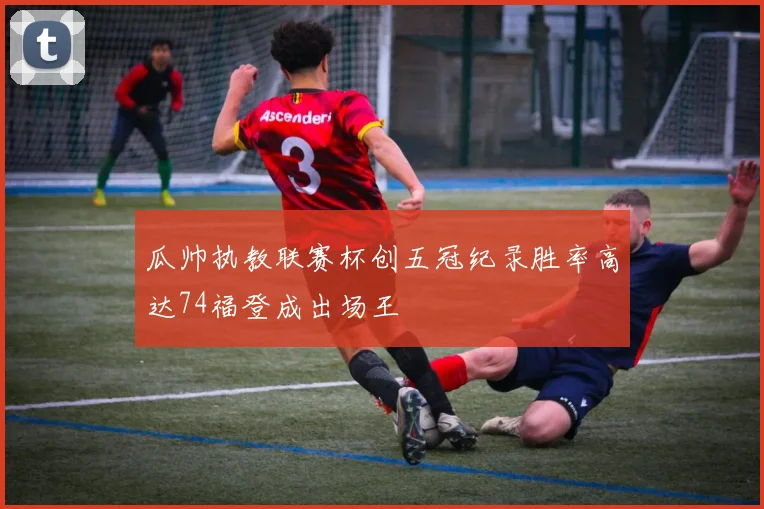 瓜帅执教联赛杯创五冠纪录胜率高达74福登成出场王