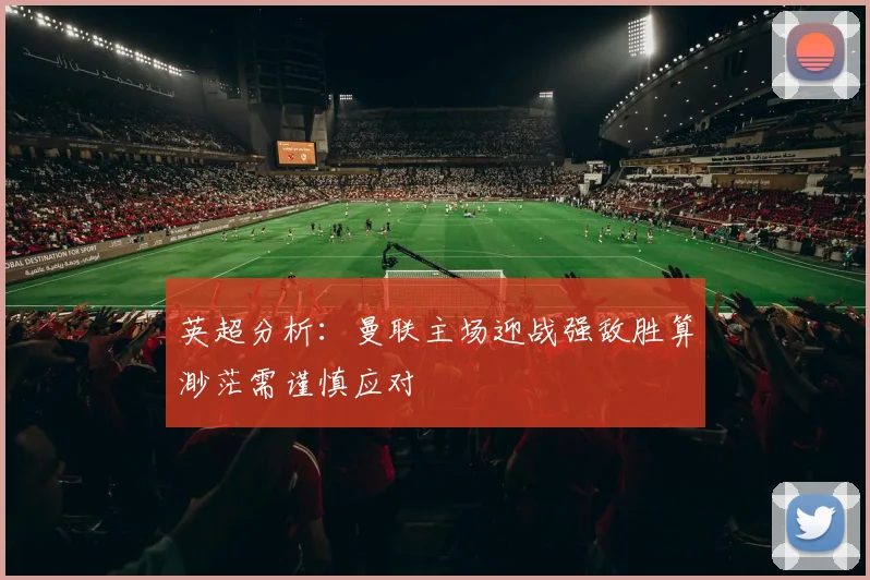 英超分析：曼联主场迎战强敌胜算渺茫需谨慎应对