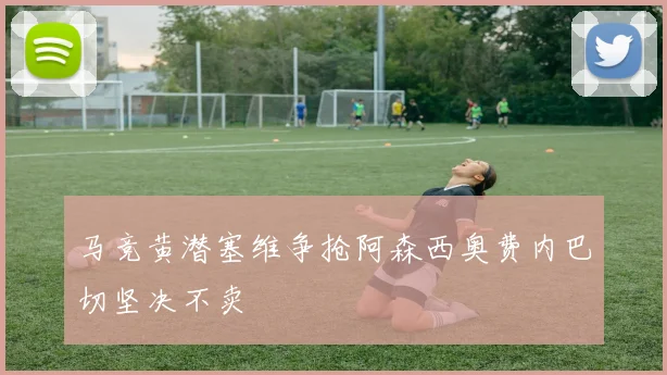 马竞黄潜塞维争抢阿森西奥费内巴切坚决不卖