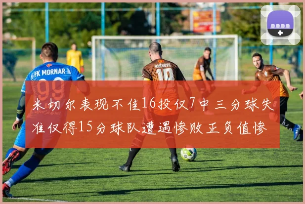 米切尔表现不佳16投仅7中三分球失准仅得15分球队遭遇惨败正负值惨淡14