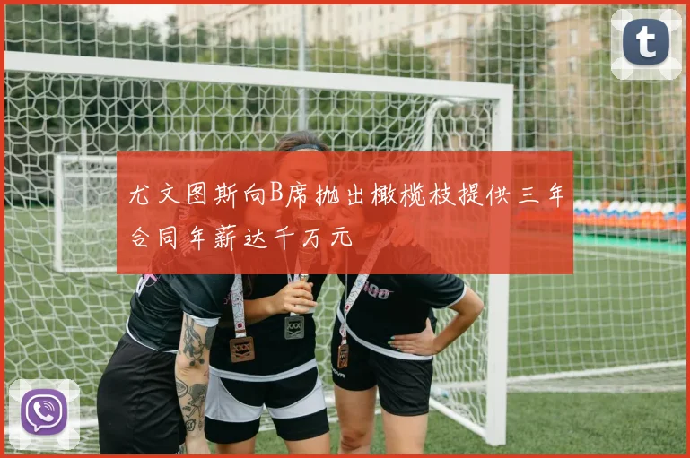 尤文图斯向B席抛出橄榄枝提供三年合同年薪达千万元