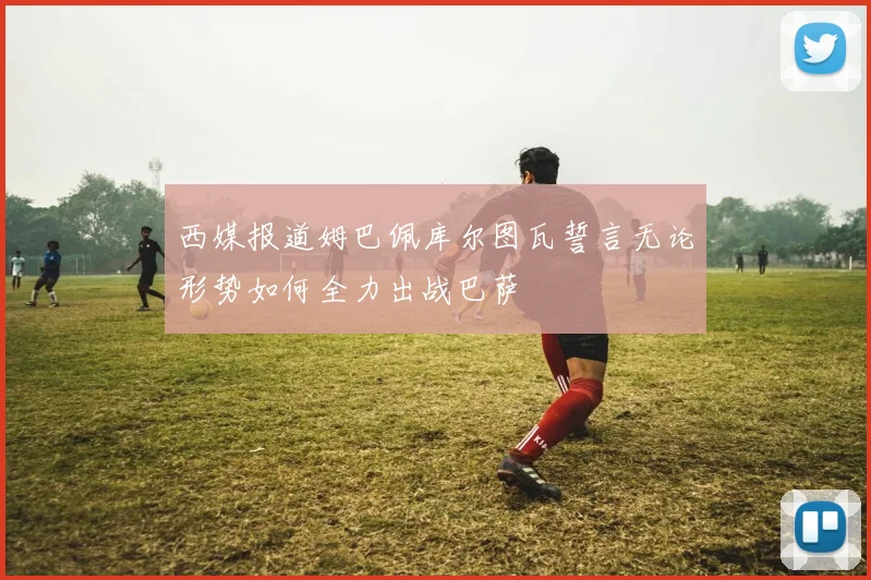 西媒报道姆巴佩库尔图瓦誓言无论形势如何全力出战巴萨