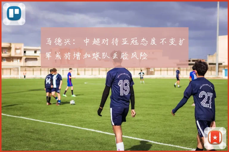马德兴：中超对待亚冠态度不变扩军或将增加球队丢脸风险