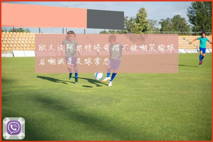 欧文谈阿尔特塔奇招不被嘲笑输球后嘲讽是足球常态