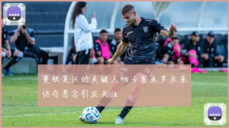 曼联复兴的关键人物卡塞米罗未来仍存悬念引发关注