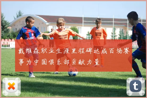 戴维森职业生涯里程碑达成百场赛事为中国俱乐部贡献力量
